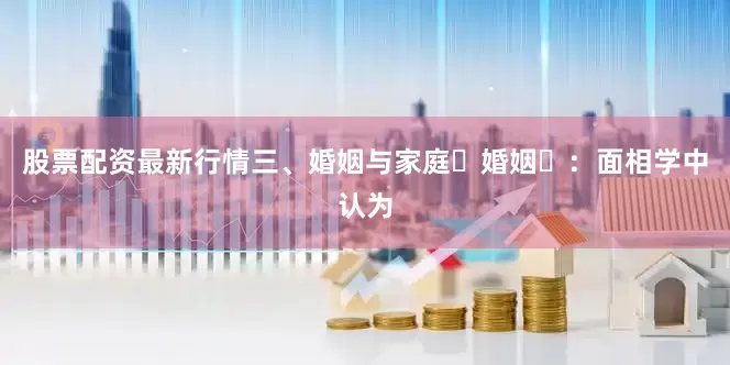 股票配资最新行情三、婚姻与家庭‌婚姻‌：面相学中认为