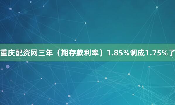 重庆配资网三年（期存款利率）1.85%调成1.75%了