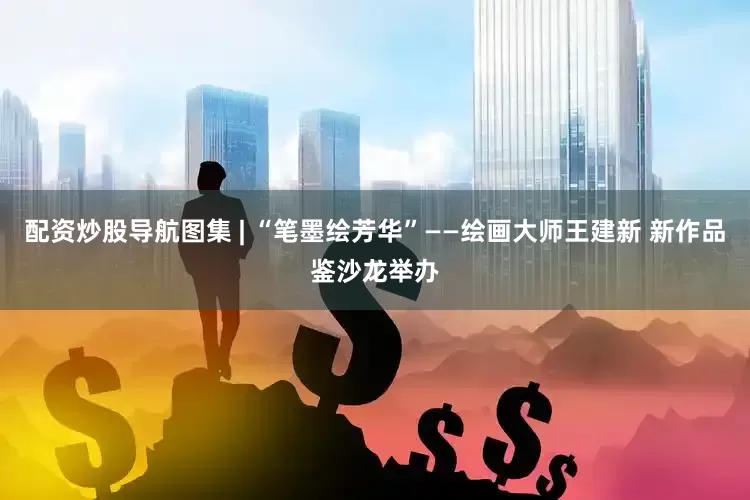 配资炒股导航图集 | “笔墨绘芳华”——绘画大师王建新 新作品鉴沙龙举办