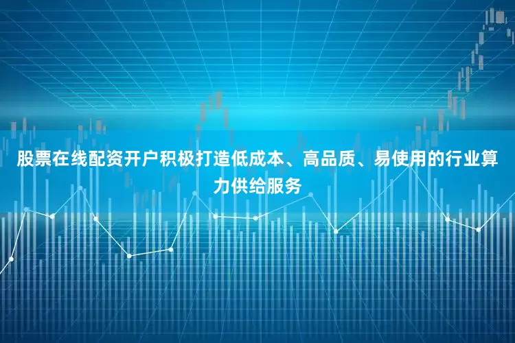 股票在线配资开户积极打造低成本、高品质、易使用的行业算力供给服务